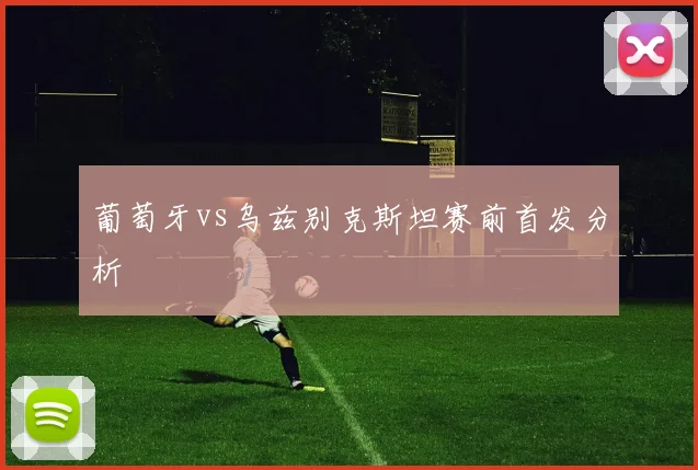 葡萄牙vs乌兹别克斯坦赛前首发分析