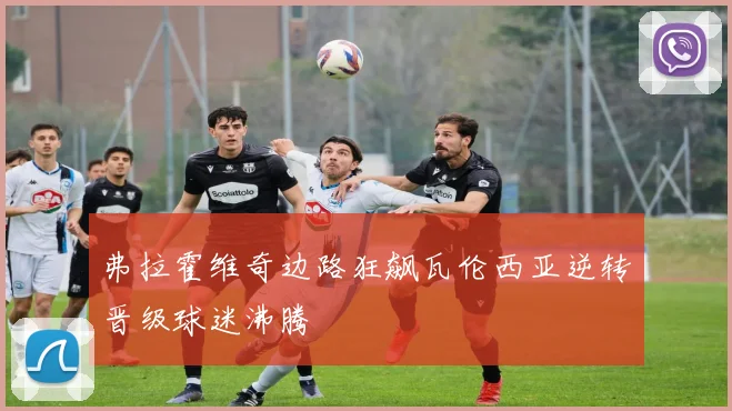 弗拉霍维奇边路狂飙瓦伦西亚逆转晋级球迷沸腾