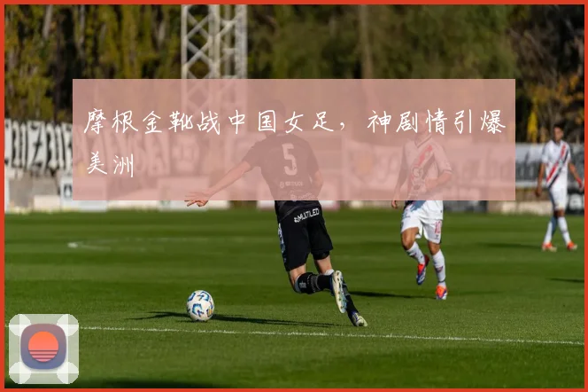 摩根金靴战中国女足，神剧情引爆美洲
