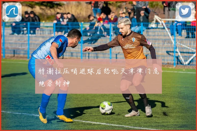 特谢拉压哨进球后怒吼天津津门虎绝杀封神