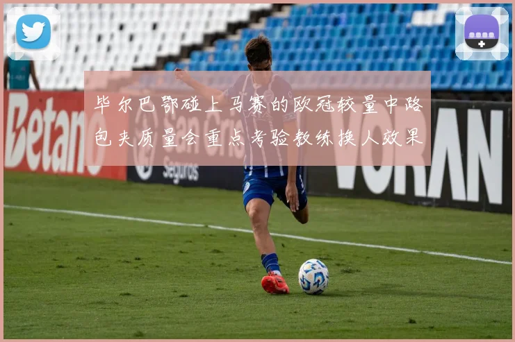 毕尔巴鄂碰上马赛的欧冠较量中路包夹质量会重点考验教练换人效果