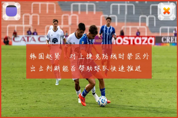 韩国赵贤祐对上捷克防线时禁区外出击判断能否帮助球队快速推进