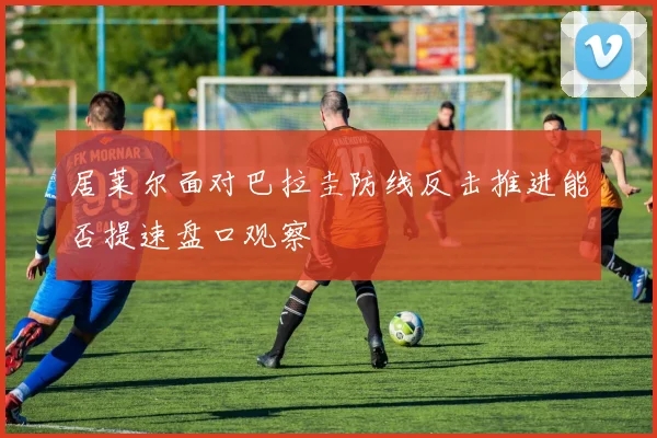 居莱尔面对巴拉圭防线反击推进能否提速盘口观察
