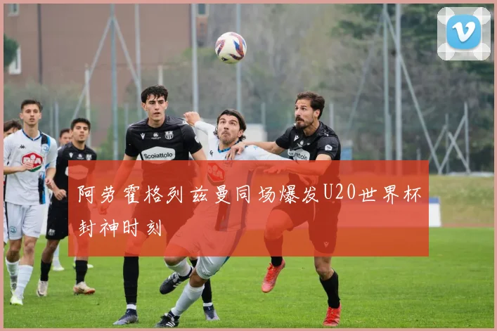 阿劳霍格列兹曼同场爆发U20世界杯封神时刻