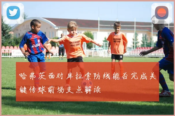 哈弗茨面对库拉索防线能否完成关键传球前场支点解读