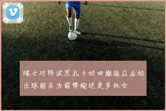 瑞士对阵波黑扎卡的回撤接应后的出球能否为前锋输送更多机会