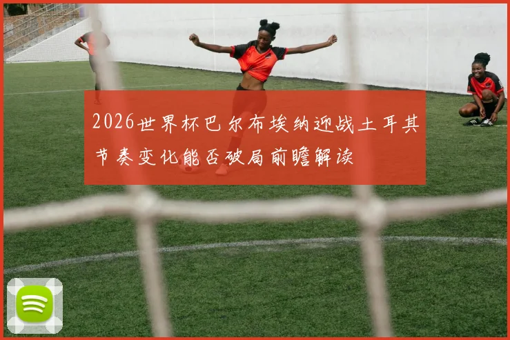 2026世界杯巴尔布埃纳迎战土耳其节奏变化能否破局前瞻解读