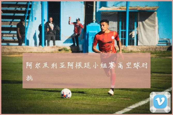 阿尔及利亚阿根廷小组赛高空球对抗
