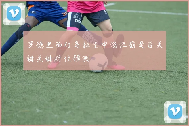 罗德里面对乌拉圭中场拦截是否关键关键对位预测