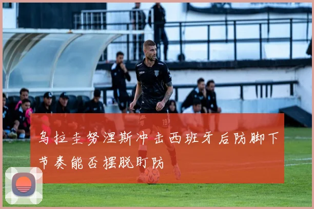 乌拉圭努涅斯冲击西班牙后防脚下节奏能否摆脱盯防