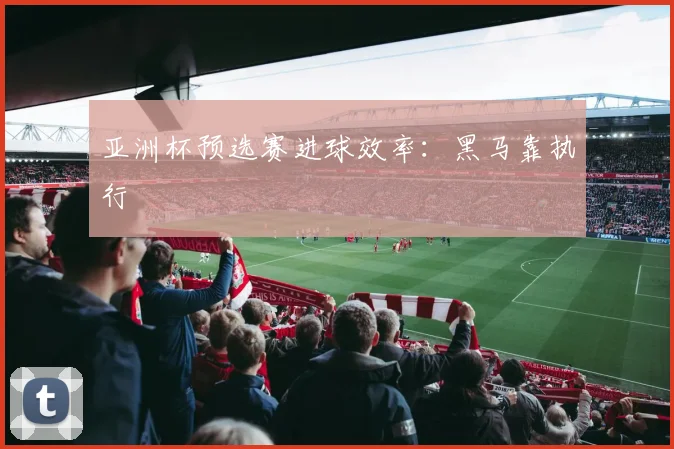 亚洲杯预选赛进球效率:黑马靠执行