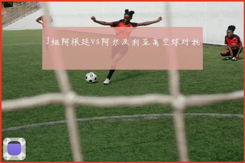 J组阿根廷vs阿尔及利亚高空球对抗