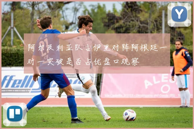 阿尔及利亚队古伊里对阵阿根廷一对一突破是否占优盘口观察