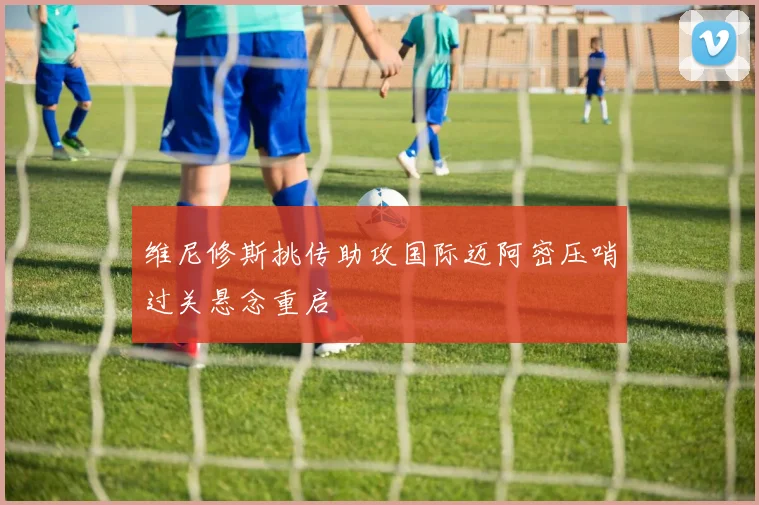 维尼修斯挑传助攻国际迈阿密压哨过关悬念重启