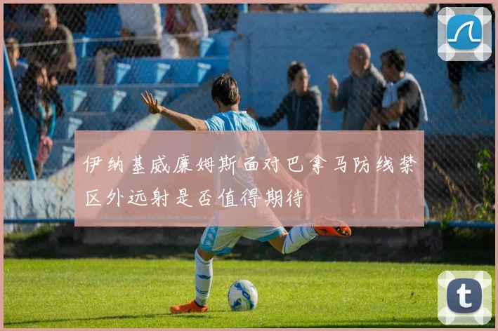伊纳基威廉姆斯面对巴拿马防线禁区外远射是否值得期待