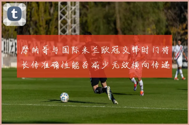 摩纳哥与国际米兰欧冠交锋时门将长传准确性能否减少无效横向传递