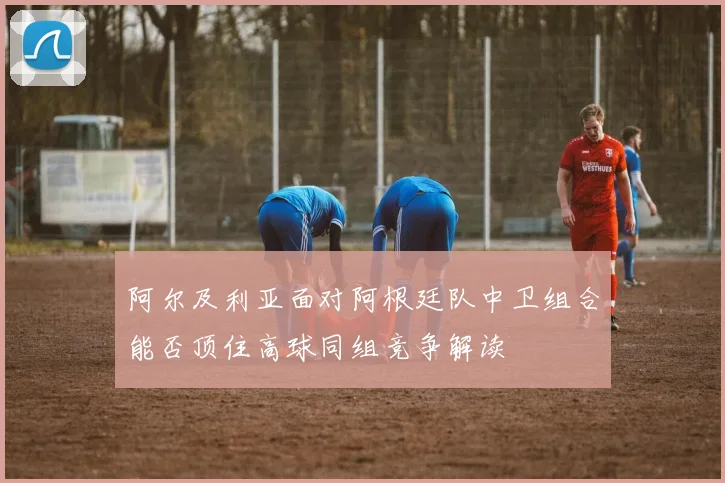 阿尔及利亚面对阿根廷队中卫组合能否顶住高球同组竞争解读