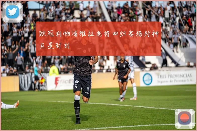欧冠利物浦维拉老将回归客场封神巨星时刻