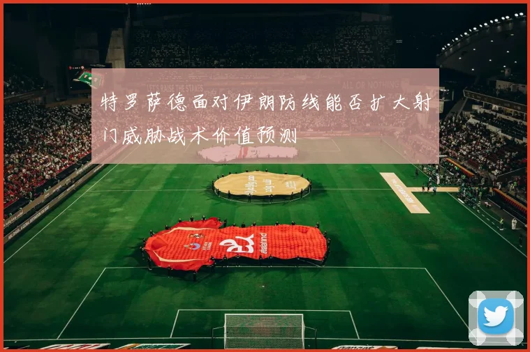 特罗萨德面对伊朗防线能否扩大射门威胁战术价值预测