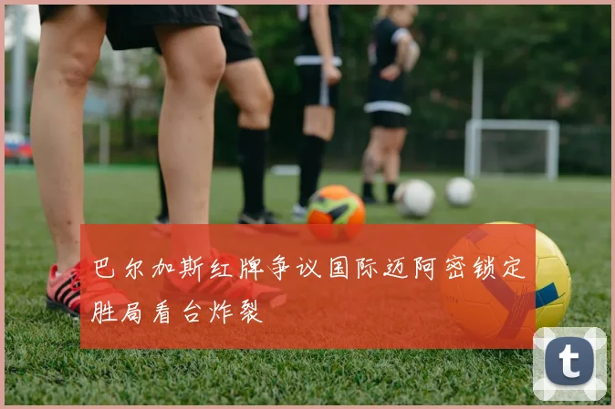 巴尔加斯红牌争议国际迈阿密锁定胜局看台炸裂