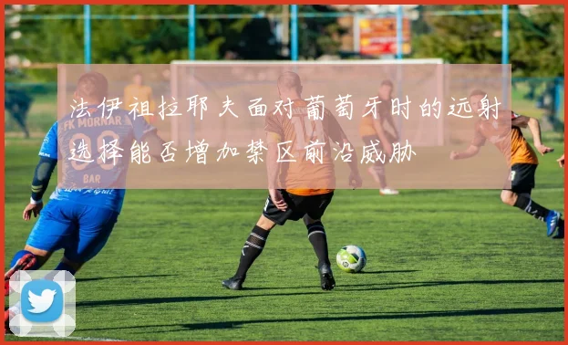法伊祖拉耶夫面对葡萄牙时的远射选择能否增加禁区前沿威胁