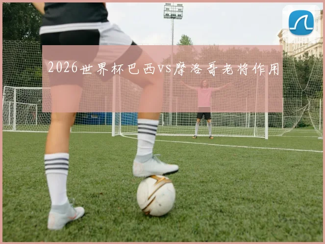 2026世界杯巴西vs摩洛哥老将作用