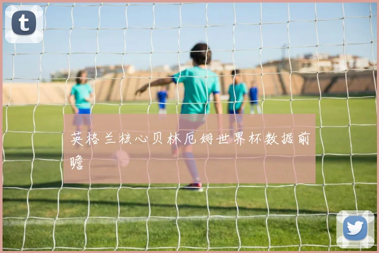 英格兰核心贝林厄姆世界杯数据前瞻