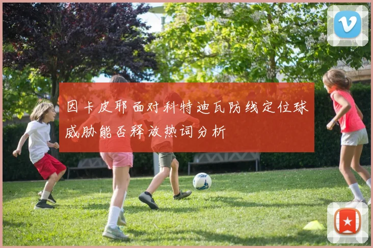 因卡皮耶面对科特迪瓦防线定位球威胁能否释放热词分析