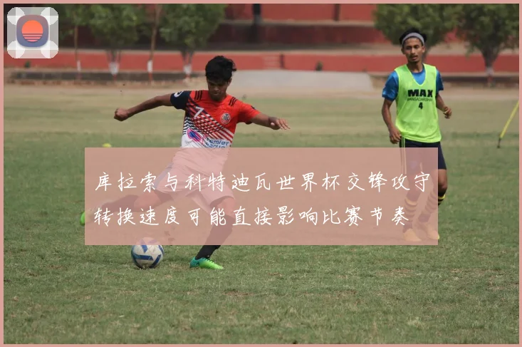 库拉索与科特迪瓦世界杯交锋攻守转换速度可能直接影响比赛节奏