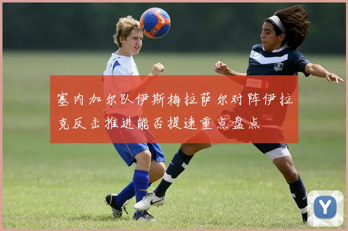 塞内加尔队伊斯梅拉萨尔对阵伊拉克反击推进能否提速重点盘点