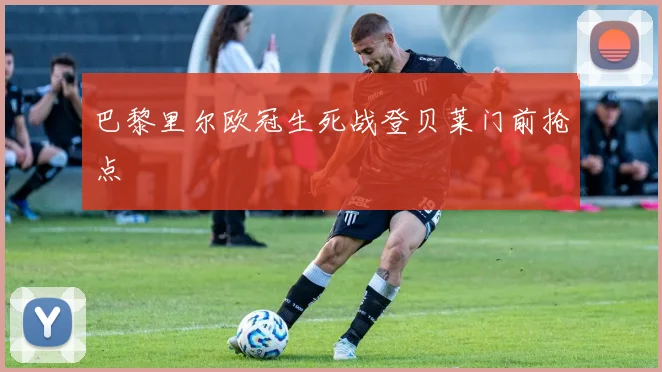 巴黎里尔欧冠生死战登贝莱门前抢点