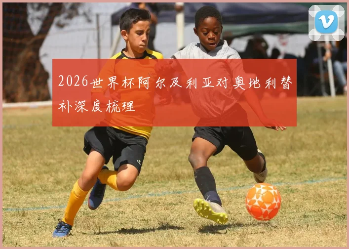 2026世界杯阿尔及利亚对奥地利替补深度梳理