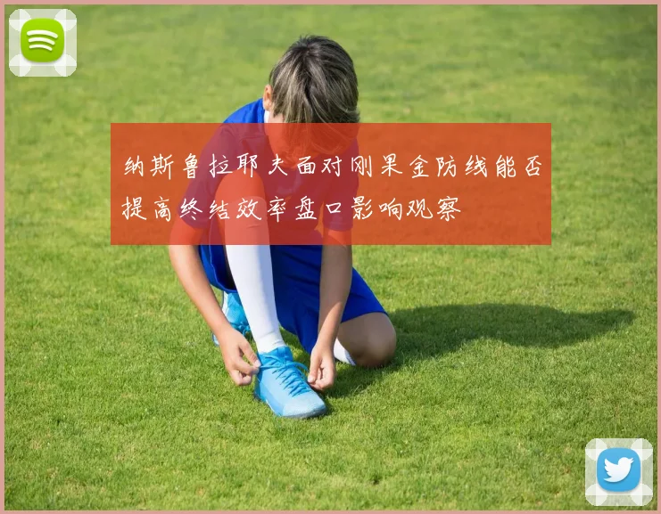 纳斯鲁拉耶夫面对刚果金防线能否提高终结效率盘口影响观察