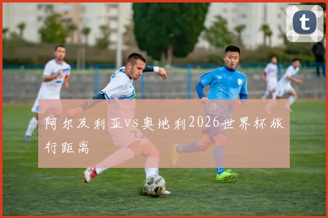 阿尔及利亚vs奥地利2026世界杯旅行距离